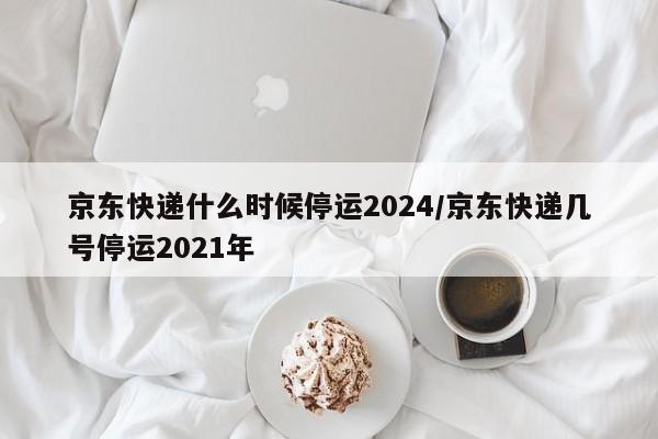 京东快递什么时候停运2024/京东快递几号停运2021年