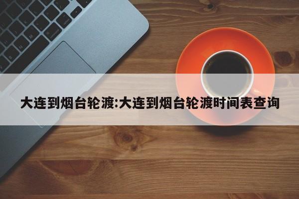 大连到烟台轮渡:大连到烟台轮渡时间表查询