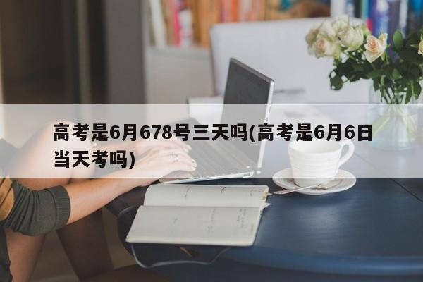 高考是6月678号三天吗(高考是6月6日当天考吗)