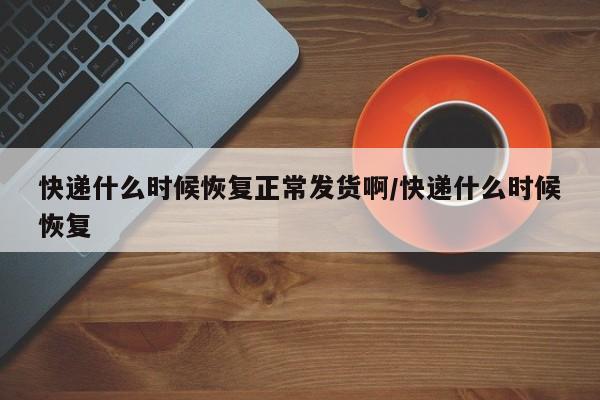 快递什么时候恢复正常发货啊/快递什么时候恢复