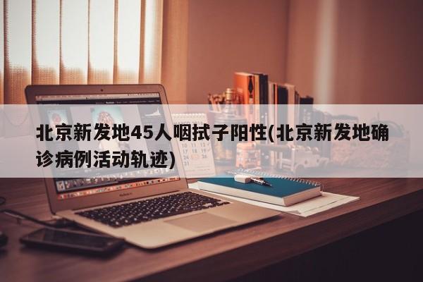 北京新发地45人咽拭子阳性(北京新发地确诊病例活动轨迹)