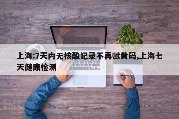 上海:7天内无核酸记录不再赋黄码,上海七天健康检测