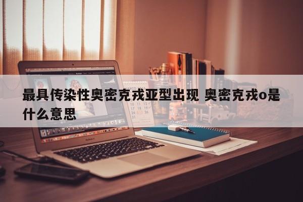 最具传染性奥密克戎亚型出现 奥密克戎o是什么意思
