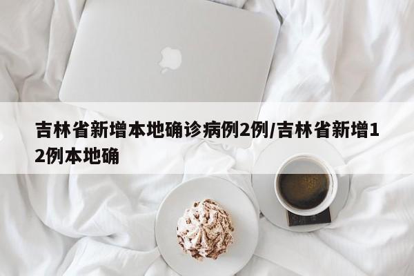 吉林省新增本地确诊病例2例/吉林省新增12例本地确