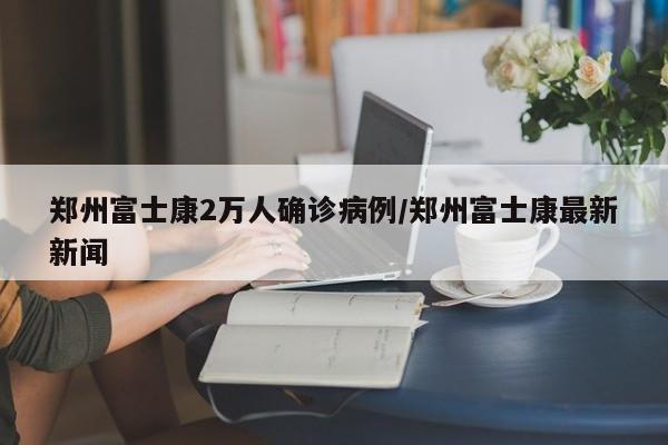 郑州富士康2万人确诊病例/郑州富士康最新新闻
