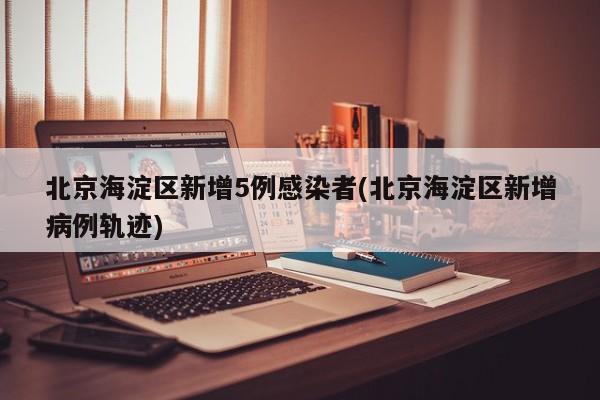 北京海淀区新增5例感染者(北京海淀区新增病例轨迹)