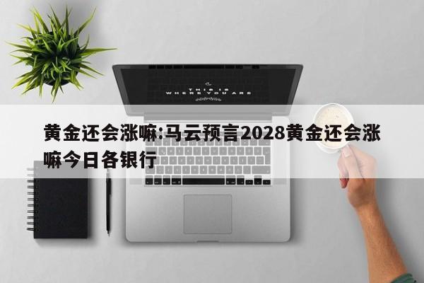黄金还会涨嘛:马云预言2028黄金还会涨嘛今日各银行