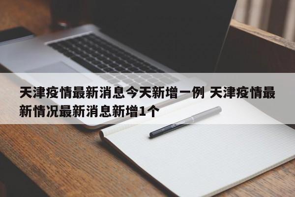 天津疫情最新消息今天新增一例 天津疫情最新情况最新消息新增1个