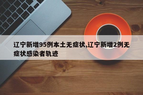 辽宁新增95例本土无症状,辽宁新增2例无症状感染者轨迹
