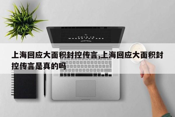 上海回应大面积封控传言,上海回应大面积封控传言是真的吗