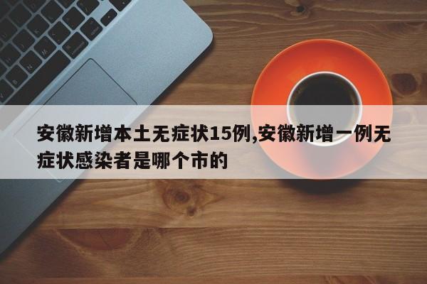 安徽新增本土无症状15例,安徽新增一例无症状感染者是哪个市的