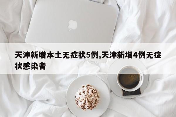 天津新增本土无症状5例,天津新增4例无症状感染者