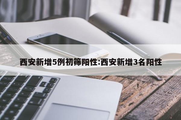 西安新增5例初筛阳性:西安新增3名阳性