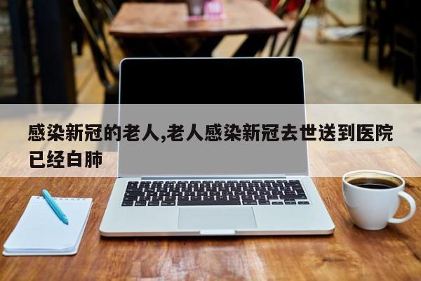 感染新冠的老人,老人感染新冠去世送到医院已经白肺