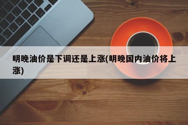 明晚油价是下调还是上涨(明晚国内油价将上涨)