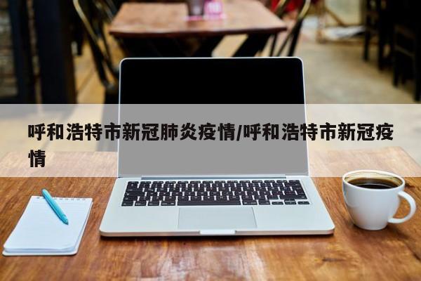 呼和浩特市新冠肺炎疫情/呼和浩特市新冠疫情