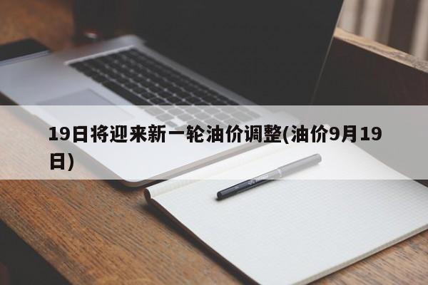 19日将迎来新一轮油价调整(油价9月19日)