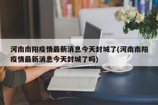 河南南阳疫情最新消息今天封城了(河南南阳疫情最新消息今天封城了吗)