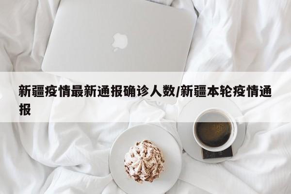 新疆疫情最新通报确诊人数/新疆本轮疫情通报