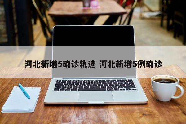 河北新增5确诊轨迹 河北新增5例确诊