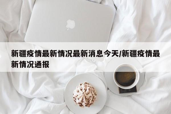 新疆疫情最新情况最新消息今天/新疆疫情最新情况通报
