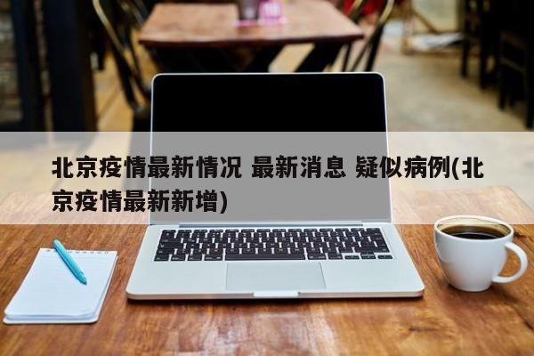 北京疫情最新情况 最新消息 疑似病例(北京疫情最新新增)