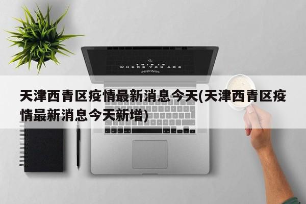 天津西青区疫情最新消息今天(天津西青区疫情最新消息今天新增)
