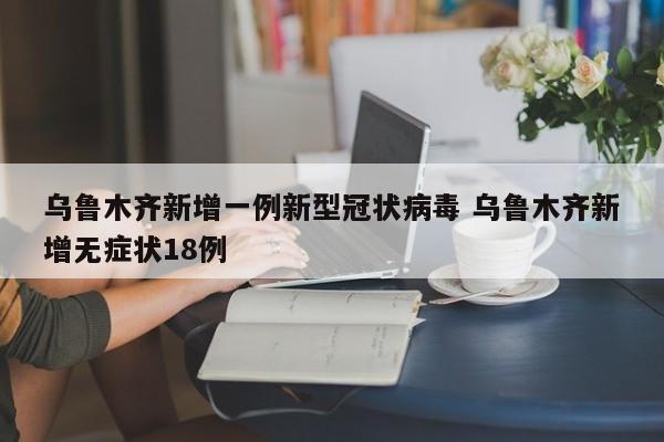 乌鲁木齐新增一例新型冠状病毒 乌鲁木齐新增无症状18例