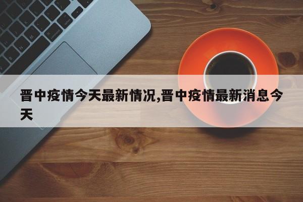 晋中疫情今天最新情况,晋中疫情最新消息今天
