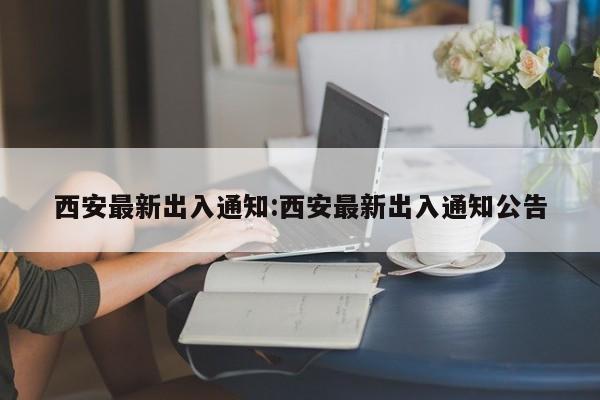 西安最新出入通知:西安最新出入通知公告